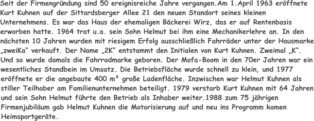 Seit der Firmengründung sind 50 ereignisreiche Jahre vergangen.Am 1.April 1963 eröffnete Kurt Kuhnen auf der Sittardsberger Allee 21 den neuen Standort seines kleinen Unternehmens. Es war das Haus der ehemaligen Bäckerei Wirz, das er auf Rentenbasis erworben hatte. 1964 trat u.a. sein Sohn Helmut bei ihm eine Mechanikerlehre an. In den nächsten 10 Jahren wurden mit riesigem Erfolg ausschließlich Fahrräder unter der Hausmarke „zweiKa“ verkauft. Der Name „2K“ entstammt den Initialen von Kurt Kuhnen. Zweimal „K“. Und so wurde damals die Fahrradmarke geboren. Der Mofa-Boom in den 70er Jahren war ein wesentliches Standbein im Umsatz. Die Betriebsfläche wurde schnell zu klein, und 1977 eröffnete er die angebaute 400 m² große Ladenfläche. Inzwischen war Helmut Kuhnen als stiller Teilhaber am Familienunternehmen beteiligt. 1979 verstarb Kurt Kuhnen mit 64 Jahren und sein Sohn Helmut führte den Betrieb als Inhaber weiter.1988 zum 75 jährigen Firmenjubiläum gab Helmut Kuhnen die Motorisierung auf und neu ins Programm kamen Heimsportgeräte.